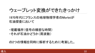 ウェーブレット変換ができたきっかけ
1970年代にフランスの地球物理学者のMorletが
石油探査において
・埋蔵場所（信号の精密な時間）
・それが石油かどうか（周波数）
の2つの情報を同時に解析するために考案した。
10導入
 
