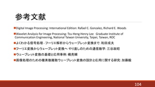 参考文献
Digital Image Processing: International Edition: Rafael C. Gonzalez, Richard E. Woods
Wavelet Analysis for Image Processing: Tzu-Heng Henry Lee Graduate Institute of
Communication Engineering, National Taiwan University, Taipei, Taiwan, ROC
よくわかる信号処理 - フーリエ解析からウェーブレット変換まで: 和田成夫
フーリエ変換からウェーブレット変換へ やり直しのための通信数学: 三谷政昭
ウェーブレット変換の基礎と応用事例: 橘亮輔
画像処理のための複素数離散ウェーブレット変換の設計と応用に関する研究: 加藤毅
104
 