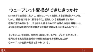 ウェーブレット変換ができたきっかけ
Morletは石油探査において、当初はフーリエ変換による解析を試みていた。
しかし、探査機は地中に衝撃を与え、反射してくる振動を解析するが、
複数の層から反射され、干渉された信号からの石油源の特定は困難だった。
より局所的な時間での周波数成分を解析可能な手法が求められていた。
そこでsin, cosではなく、局所的に振動しているウェーブレットを利用して、
信号に含まれる周波数成分の時間的な変化を解析したことが
ウェーブレット変換の起源と言われている 。
11導入
 