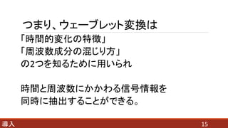 つまり、ウェーブレット変換は
「時間的変化の特徴」
「周波数成分の混じり方」
の2つを知るために用いられ
時間と周波数にかかわる信号情報を
同時に抽出することができる。
15導入
 