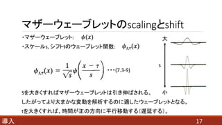マザーウェーブレットのscalingとshift
17導入
・マザーウェーブレット:
・スケールs, シフトｔのウェーブレット関数:
s
Sを大きくすればマザーウェーブレットは引き伸ばされる。
したがってより大まかな変動を解析するのに適したウェーブレットとなる。
tを大きくすれば、時間が正の方向に平行移動する（遅延する）。
・・・(7.3-9)
 