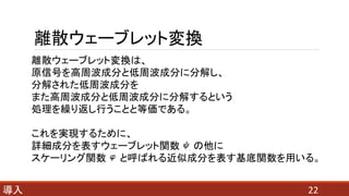 離散ウェーブレット変換
22導入
離散ウェーブレット変換は、
原信号を高周波成分と低周波成分に分解し、
分解された低周波成分を
また高周波成分と低周波成分に分解するという
処理を繰り返し行うことと等価である。
これを実現するために、
詳細成分を表すウェーブレット関数 の他に
スケーリング関数 と呼ばれる近似成分を表す基底関数を用いる。
 