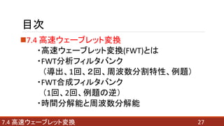 目次
7.4 高速ウェーブレット変換
・高速ウェーブレット変換(FWT)とは
・FWT分析フィルタバンク
（導出、1回、２回、周波数分割特性、例題）
・FWT合成フィルタバンク
（1回、2回、例題の逆）
・時間分解能と周波数分解能
277.4 高速ウェーブレット変換
 