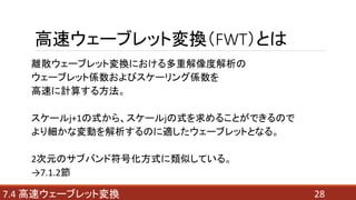 高速ウェーブレット変換（FWT）とは
離散ウェーブレット変換における多重解像度解析の
ウェーブレット係数およびスケーリング係数を
高速に計算する方法。
スケールj+1の式から、スケールjの式を求めることができるので
より細かな変動を解析するのに適したウェーブレットとなる。
2次元のサブバンド符号化方式に類似している。
→7.1.2節
287.4 高速ウェーブレット変換
 