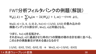 FWT分析フィルタバンクの例題（解説）
387.4 高速ウェーブレット変換
より、
Wφ(2, n) = {1, 4, -3, 0} と、hΨ(-n) = {-1/√2, 1/√2} の畳み込みの
偶数インデックス部分が、WΨ(1, n)と同値となる。
つまり、 hΨ(-n)を反転させ、
それをWφ(2, n)に通過させた時の2つの関数の積の合計を順に並べる。
このときの偶数番目が求める値となるので
{-1/√2, -3/√2, 7/√2, -3/√2, 0} → WΨ(1, n) = {-3/√2, -3/√2}
 