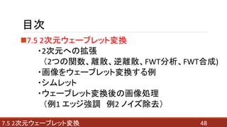 目次
7.5 2次元ウェーブレット変換
・2次元への拡張
（2つの関数、離散、逆離散、FWT分析、FWT合成)
・画像をウェーブレット変換する例
・シムレット
・ウェーブレット変換後の画像処理
（例1 エッジ強調 例2 ノイズ除去）
487.5 2次元ウェーブレット変換
 