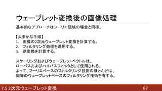 677.5 2次元ウェーブレット変換
ウェーブレット変換後の画像処理
基本的なアプローチはフーリエ領域の場合と同様。
【大まかな手順】
1. 画像の2次元ウェーブレット変換を計算する。
2. フィルタリング処理を適用する。
3. 逆変換を計算する。
スケーリングおよびウェーブレットベクトルは、
ローパスおよびハイパスフィルタとして使用される。
よって、フーリエベースのフィルタリング技術のほとんどは、
同等のウェーブレットベースのフィルタリング技術を有する。
 