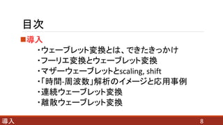 目次
導入
・ウェーブレット変換とは、できたきっかけ
・フーリエ変換とウェーブレット変換
・マザーウェーブレットとscaling, shift
・「時間-周波数」解析のイメージと応用事例
・連続ウェーブレット変換
・離散ウェーブレット変換
8導入
 