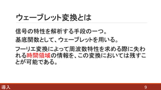 ウェーブレット変換とは
信号の特性を解析する手段の一つ。
基底関数として、ウェーブレットを用いる。
フーリエ変換によって周波数特性を求める際に失わ
れる時間領域の情報を、この変換においては残すこ
とが可能である。
9導入
 