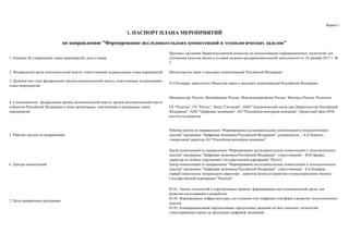 Форма 1
1. Решение об утверждении плана мероприятий, дата и номер
Протокол заседания Правительственной комиссии по использованию информационных технологий для
улучшения качества жизни и условий ведения предпринимательской деятельности от 18 декабря 2017 г. №
2
2. Федеральный орган исполнительной власти, ответственный за реализацию плана мероприятий Министерство связи и массовых коммуникаций Российской Федерации
3. Должностное лицо федерального органа исполнительной власти, ответственное за реализацию
плана мероприятий
А.О.Козырев, заместитель Министра связи и массовых коммуникаций Российской Федерации
4. Соисполнители - федеральные органы исполнительной власти, органы исполнительной власти
субъектов Российской Федерации и иные организации, участвующие в реализации плана
мероприятий
Минпромторг России, Минобрнауки России, Минэкономразвития России, Минтруд России, Роспатент
ГК "Росатом", ГК "Ростех", Фонд "Сколково", АНО "Аналитический центр при Правительстве Российской
Федерации", АНО "Цифровая экономика", АО "Российская венчурная компания", Проектный офис НТИ,
институты развития
5. Рабочие группы по направлению
Рабочая группа по направлению "Формирование исследовательских компетенций и технологических
заделов" программы "Цифровая экономика Российской Федерации", руководитель – А.Б.Повалко,
генеральный директор АО "Российская венчурная компания"
6. Центры компетенций
Центр компетенций по направлению "Формирование исследовательских компетенций и технологических
заделов" программы "Цифровая экономика Российской Федерации", ответственный – В.Ю.Бровко,
директор по особым поручениям Государственной корпорации "Ростех"
Центр компетенций по направлению "Формирование исследовательских компетенций и технологических
заделов" программы "Цифровая экономика Российской Федерации", ответственный – К.Б.Комаров,
первый заместитель генерального директора - директор Блока по развитию и международному бизнесу
Государственной корпорации "Росатом"
7. Цели направления программы
03.01. Анализ технологий и перспективных рынков; формирование институциональной среды для
развития исследований и разработок
03.02. Формирование инфраструктуры для создания сети цифровых платформ и развитие технологических
заделов
03.03. Коммерциализация перспективных продуктовых решений на базе сквозных технологий;
стимулирование спроса на продукцию цифровой экономики
1. ПАСПОРТ ПЛАНА МЕРОПРИЯТИЙ
по направлению "Формирование исследовательских компетенций и технологических заделов"
 