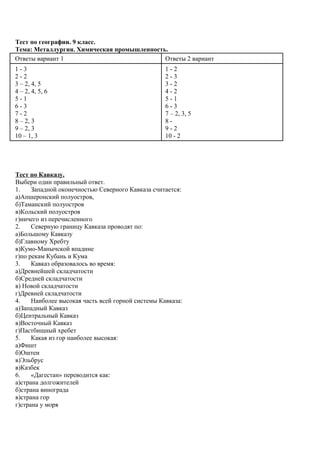 Тест по географии. 9 класс.
Тема: Металлургия. Химическая промышленность.
Ответы вариант 1 Ответы 2 вариант
1 - 3
2 - 2
3 – 2, 4, 5
4 – 2, 4, 5, 6
5 - 1
6 - 3
7 - 2
8 – 2, 3
9 – 2, 3
10 – 1, 3
1 - 2
2 - 3
3 - 2
4 - 2
5 - 1
6 - 3
7 – 2, 3, 5
8 -
9 - 2
10 - 2
Тест по Кавказу.
Выбери один правильный ответ.
1. Западной оконечностью Северного Кавказа считается:
а)Апшеронский полуостров,
б)Таманский полуостров
в)Кольский полуостров
г)ничего из перечисленного
2. Северную границу Кавказа проводят по:
а)Большому Кавказу
б)Главному Хребту
в)Кумо-Манычской впадине
г)по рекам Кубань и Кума
3. Кавказ образовалось во время:
а)Древнейшей складчатости
б)Средней складчатости
в) Новой складчатости
г)Древней складчатости
4. Наиболее высокая часть всей горной системы Кавказа:
а)Западный Кавказ
б)Центральный Кавказ
в)Восточный Кавказ
г)Пастбищный хребет
5. Какая из гор наиболее высокая:
а)Фишт
б)Оштен
в)Эльбрус
в)Казбек
6. «Дагестан» переводится как:
а)страна долгожителей
б)страна винограда
в)страна гор
г)страна у моря
 