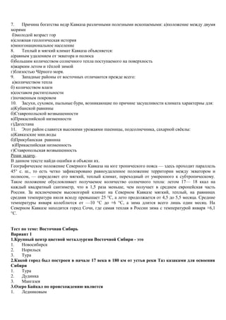 7. Причина богатства недр Кавказа различными полезными ископаемыми: а)положение между двумя
морями
б)молодой возраст гор
в)сложная геологическая история
в)многонациональное население
8. Теплый и мягкий климат Кавказа объясняется:
а)равным удалением от экватора и полюса
б)большим количеством солнечного тепла поступаемого на поверхность
в)жарким летом и тёплой зимой
г)близостью Чёрного моря.
9. Западные районы от восточных отличаются прежде всего:
а)количеством тепла
б) количеством влаги
в)составом растительности
г)почвенным покровом
10. Засухи, суховеи, пыльные бури, возникающие по причине засушливости климата характерны для:
а)Кубанской равнины
б)Ставропольской возвышенности
в)Прикаспийской низменности
г)Дагестана
11. Этот район славится высокими урожаями пшеницы, подсолнечника, сахарной свёклы:
а)Кавказские мин.воды
б)Прикубанская равнина
в)Прикаспийская низменность
г)Ставропольская возвышенность
Реши задачу.
В данном тексте найди ошибки и объясни их.
Географическое положение Северного Кавказа на юге тропического пояса — здесь проходит параллель
45° с. ш., то есть четко зафиксировано равноудаленное положение территории между экватором и
полюсом, — определяет его мягкий, теплый климат, переходный от умеренного к субтропическому.
Такое положение обусловливает получаемое количество солнечного тепла: летом 17— 18 ккал на
каждый квадратный сантиметр, что в 1,5 раза меньше, чем получает в среднем европейская часть
России. За исключением высокогорий климат на Северном Кавказе мягкий, теплый, на равнинах
средняя температура июля всюду превышает 25 °С, а лето продолжается от 4,5 до 5,5 месяца. Средние
температуры января колеблются от —10 °С до +6 °С, а зима длится всего лишь один месяц. На
Северном Кавказе находится город Сочи, где самая теплая в России зима с температурой января +6,1
°С.
Тест по теме: Восточная Сибирь
Вариант 1
1.Крупный центр цветной металлургии Восточной Сибири - это
1. Новосибирск
2. Норильск
3. Тура
2.Какой город был построен в начале 17 века в 180 км от устья реки Таз казаками для освоения
Сибири
1. Тура
2. Дудинка
3. Мангазея
3.Озеро Байкал по происхождению является
1. Ледниковым
 