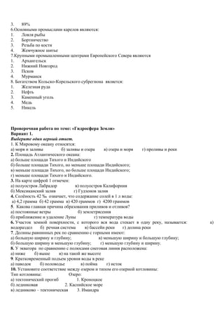 3. 89%
6.Основными промыслами карелов являются:
1. Ловля рыбы
2. Бортничество
3. Резьба по кости
4. Жемчужное шитье
7.Крупными промышленными центрами Европейского Севера являются
1. Архангельск
2. Нижний Новгород
3. Псков
4. Мурманск
8. Богатством Кольско-Корельского субрегиона является:
1. Железная руда
2. Нефть
3. Каменный уголь
4. Медь
5. Никель
Проверочная работа по теме: «Гидросфера Земли»
Вариант 1.
Выберите один верный ответ.
1. К Мировому океану относятся:
а) моря и заливы б) заливы и озера в) озера и моря г) проливы и реки
2. Площадь Атлантического океана:
а) больше площади Тихого и Индийского
б) больше площади Тихого, но меньше площади Индийского;
в) меньше площади Тихого, но больше площади Индийского;
г) меньше площади Тихого и Индийского.
3. На карте цифрой 1 отмечен:
а) полуостров Лабрадор в) полуостров Калифорния
б) Мексиканский залив г) Гудзонов залив
4. Солёность 42 ‰ означает, что содержание солей в 1 л воды:
а) 4,2 грамма б) 42 грамма в) 420 граммов г) 4200 граммов
5. Какова главная причина образования приливов и отливов?
а) постоянные ветры б) землетрясения
б) приближение и удаление Луны г) температура воды
6. Участок земной поверхности, с которого вся вода стекает в одну реку, называется: а)
водораздел б) речная система в) бассейн реки г) долина реки
7. Долины равнинных рек по сравнению с горными имеют:
а) большую ширину и глубину; в) меньшую ширину и большую глубину;
б) большую ширину и меньшую глубину; г) меньшую глубину и ширину.
8. У экватора по сравнению с полюсами снеговая линия расположена:
а) ниже б) выше в) на такой же высоте
9. Кратковременный подъем уровня воды в реке
а) паводок б) половодье в) пойма г) исток
10. Установите соответствие между озером и типом его озерной котловины:
Тип котловины: Озеро:
а) тектонический прогиб 1. Кроноцкое
б) ледниковая 2. Каспийское море
в) ледниково – тектоническая 3. Имандра
 