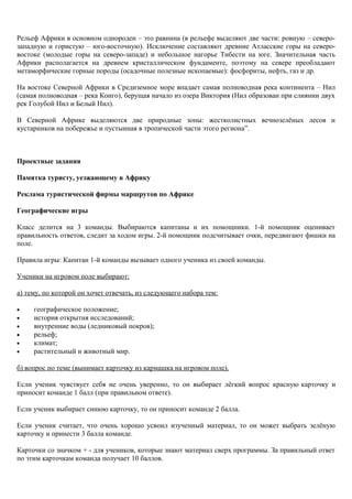 Рельеф Африки в основном однороден – это равнина (в рельефе выделяют две части: ровную – северо-
западную и гористую – юго-восточную). Исключение составляют древние Атласские горы на северо-
востоке (молодые горы на северо-западе) и небольшое нагорье Тибести на юге. Значительная часть
Африки располагается на древнем кристаллическом фундаменте, поэтому на севере преобладают
метаморфические горные породы (осадочные полезные ископаемые): фосфориты, нефть, газ и др.
На востоке Северной Африки в Средиземное море впадает самая полноводная река континента – Нил
(самая полноводная – река Конго), берущая начало из озера Виктория (Нил образован при слиянии двух
рек Голубой Нил и Белый Нил).
В Северной Африке выделяются две природные зоны: жестколистных вечнозелёных лесов и
кустарников на побережье и пустынная в тропической части этого региона”.
Проектные задания
Памятка туристу, уезжающему в Африку
Реклама туристической фирмы маршрутов по Африке
Географические игры
Класс делится на 3 команды. Выбираются капитаны и их помощники. 1-й помощник оценивает
правильность ответов, следит за ходом игры. 2-й помощник подсчитывает очки, передвигают фишки на
поле.
Правила игры: Капитан 1-й команды вызывает одного ученика из своей команды.
Ученики на игровом поле выбирают:
а) тему, по которой он хочет отвечать, из следующего набора тем:
• географическое положение;
• история открытия исследований;
• внутренние воды (ледниковый покров);
• рельеф;
• климат;
• растительный и животный мир.
б) вопрос по теме (вынимает карточку из кармашка на игровом поле).
Если ученик чувствует себя не очень уверенно, то он выбирает лёгкий вопрос красную карточку и
приносит команде 1 балл (при правильном ответе).
Если ученик выбирает синюю карточку, то он приносит команде 2 балла.
Если ученик считает, что очень хорошо усвоил изученный материал, то он может выбрать зелёную
карточку и принести 3 балла команде.
Карточки со значком + - для учеников, которые знают материал сверх программы. За правильный ответ
по этим карточкам команда получает 10 баллов.
 