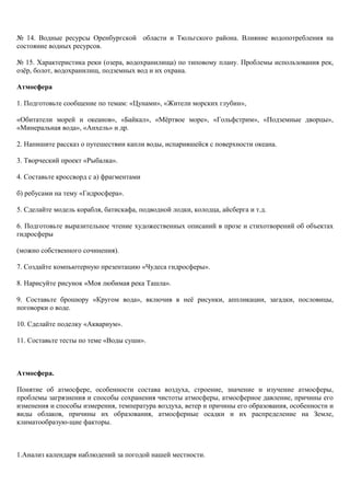 № 14. Водные ресурсы Оренбургской области и Тюльгского района. Влияние водопотребления на
состояние водных ресурсов.
№ 15. Характеристика реки (озера, водохранилища) по типовому плану. Проблемы использования рек,
озёр, болот, водохранилищ, подземных вод и их охрана.
Атмосфера
1. Подготовьте сообщение по темам: «Цунами», «Жители морских глубин»,
«Обитатели морей и океанов», «Байкал», «Мёртвое море», «Гольфстрим», «Подземные дворцы»,
«Минеральная вода», «Анхель» и др.
2. Напишите рассказ о путешествии капли воды, испарившейся с поверхности океана.
3. Творческий проект «Рыбалка».
4. Составьте кроссворд с а) фрагментами
б) ребусами на тему «Гидросфера».
5. Сделайте модель корабля, батискафа, подводной лодки, колодца, айсберга и т.д.
6. Подготовьте выразительное чтение художественных описаний в прозе и стихотворений об объектах
гидросферы
(можно собственного сочинения).
7. Создайте компьютерную презентацию «Чудеса гидросферы».
8. Нарисуйте рисунок «Моя любимая река Ташла».
9. Составьте брошюру «Кругом вода», включив в неё рисунки, аппликации, загадки, пословицы,
поговорки о воде.
10. Сделайте поделку «Аквариум».
11. Составьте тесты по теме «Воды суши».
Атмосфера.
Понятие об атмосфере, особенности состава воздуха, строение, значение и изучение атмосферы,
проблемы загрязнения и способы сохранения чистоты атмосферы, атмосферное давление, причины его
изменения и способы измерения, температура воздуха, ветер и причины его образования, особенности и
виды облаков, причины их образования, атмосферные осадки и их распределение на Земле,
климатообразую-щие факторы.
1.Анализ календаря наблюдений за погодой нашей местности.
 