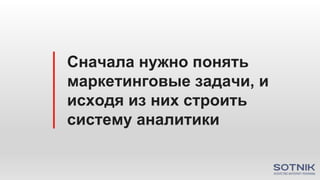 Сначала нужно понять
маркетинговые задачи, и
исходя из них строить
систему аналитики
 