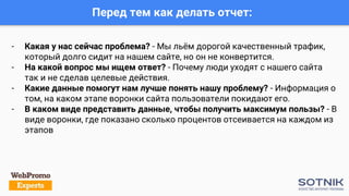 - Какая у нас сейчас проблема? - Мы льём дорогой качественный трафик,
который долго сидит на нашем сайте, но он не конвертится.
- На какой вопрос мы ищем ответ? - Почему люди уходят с нашего сайта
так и не сделав целевые действия.
- Какие данные помогут нам лучше понять нашу проблему? - Информация о
том, на каком этапе воронки сайта пользователи покидают его.
- В каком виде представить данные, чтобы получить максимум пользы? - В
виде воронки, где показано сколько процентов отсеивается на каждом из
этапов
Перед тем как делать отчет:
 