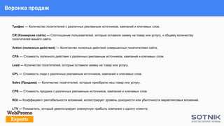 Воронка продаж
Трафик — Количество посетителей с различных рекламным источников, кампаний и ключевых слов.
CR (Конверсия сайта) — Соотношение пользователей, которые оставили заявку на товар или услугу, к общему количеству
посетителей вашего сайта.
Action (полезные действия) — Количество полезных действий совершенных посетителями сайта.
CPA — Стоимость полезного действия с различных рекламным источников, кампаний и ключевых слов.
Lead — Количество посетителей, которые оставили заявку на товар или услугу.
CPL — Стоимость лида с различных рекламным источников, кампаний и ключевых слов.
Sales (Продажа) — Количество посетителей, которые приобрели наш товар или услугу.
CPS — Стоимость продажи с различных рекламным источников, кампаний и ключевых слов.
ROI — Коэффициент рентабельности вложений, иллюстрирует уровень доходности или убыточности маркетинговых вложений.
LTV — Показатель, который демонстрирует совокупную прибыль компании с одного клиента.
 