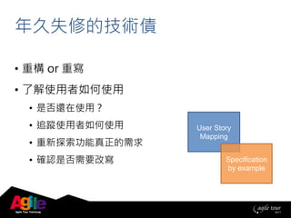 年久失修的技術債
• 重構 or 重寫
• 了解使用者如何使用
• 是否還在使用？
• 追蹤使用者如何使用
• 重新探索功能真正的需求
• 確認是否需要改寫
User Story
Mapping
Specification
by example
 