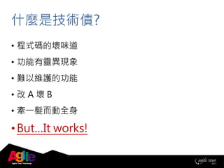 • 程式碼的壞味道
• 功能有靈異現象
• 難以維護的功能
• 改 A 壞 B
• 牽一髮而動全身
• But…It works!
什麼是技術債?
 