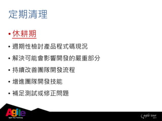 定期清理
• 休耕期
• 週期性檢討產品程式碼現況
• 解決可能會影響開發的嚴重部分
• 持續改善團隊開發流程
• 增進團隊開發技能
• 補足測試或修正問題
 