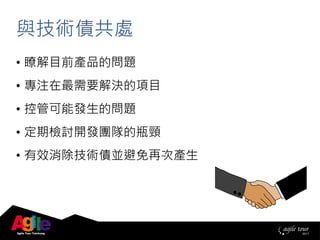 與技術債共處
• 瞭解目前產品的問題
• 專注在最需要解決的項目
• 控管可能發生的問題
• 定期檢討開發團隊的瓶頸
• 有效消除技術債並避免再次產生
 