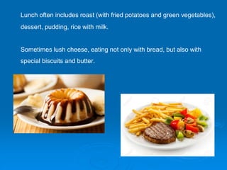 Lunch often includes roast (with fried potatoes and green vegetables),
dessert, pudding, rice with milk.
Sometimes lush cheese, eating not only with bread, but also with
special biscuits and butter.
 