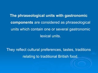 The phraseological units with gastronomic
components are considered as phraseological
units which contain one or several gastronomic
lexical units.
They reflect cultural preferences, tastes, traditions
relating to traditional British food.
 
