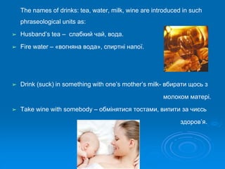 The names of drinks: tea, water, milk, wine are introduced in such
phraseological units as:
➢ Husband’s tea – слабкий чай, вода.
➢ Fire water – «вогняна вода», спиртні напої.
➢ Drink (suck) in something with one’s mother’s milk- вбирати щось з
молоком матері.
➢ Take wine with somebody – обмінятися тостами, випити за чиєсь
здоров’я.
 
