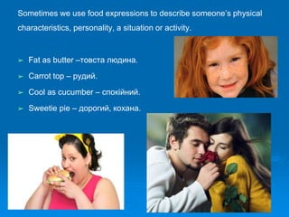 Sometimes we use food expressions to describe someone’s physical
characteristics, personality, a situation or activity.
➢ Fat as butter –товста людина.
➢ Carrot top – рудий.
➢ Cool as cucumber – спокійний.
➢ Sweetie pie – дорогий, кохана.
 