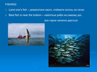 FISHING:
1. Land one’s fish – домагатися свого, спіймати когось на гачок.
2. Best fish is near the bottom – найліпша риба на самому дні,
все гарне нелегко дається.
 