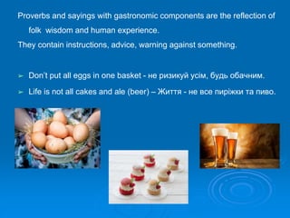 Proverbs and sayings with gastronomic components are the reflection of
folk wisdom and human experience.
They contain instructions, advice, warning against something.
➢ Don’t put all eggs in one basket - не ризикуй усім, будь обачним.
➢ Life is not all cakes and ale (beer) – Життя - не все пиріжки та пиво.
 