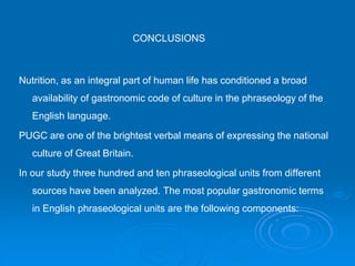 CONCLUSIONS
Nutrition, as an integral part of human life has conditioned a broad
availability of gastronomic code of culture in the phraseology of the
English language.
PUGC are one of the brightest verbal means of expressing the national
culture of Great Britain.
In our study three hundred and ten phraseological units from different
sources have been analyzed. The most popular gastronomic terms
in English phraseological units are the following components:
 