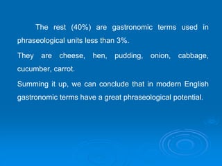 The rest (40%) are gastronomic terms used in
phraseological units less than 3%.
They are cheese, hen, pudding, onion, cabbage,
cucumber, carrot.
Summing it up, we can conclude that in modern English
gastronomic terms have a great phraseological potential.
 