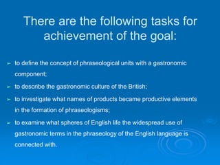 There are the following tasks for
achievement of the goal:
➢ to define the concept of phraseological units with a gastronomic
component;
➢ to describe the gastronomic culture of the British;
➢ to investigate what names of products became productive elements
in the formation of phraseologisms;
➢ to examine what spheres of English life the widespread use of
gastronomic terms in the phraseology of the English language is
connected with.
 