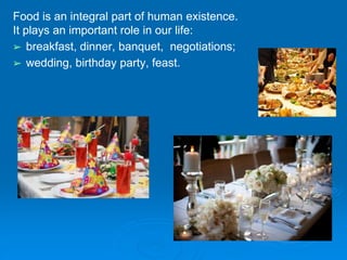 Food is an integral part of human existence.
It plays an important role in our life:
➢ breakfast, dinner, banquet, negotiations;
➢ wedding, birthday party, feast.
 