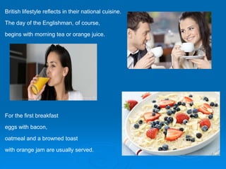 British lifestyle reflects in their national cuisine.
The day of the Englishman, of course,
begins with morning tea or orange juice.
For the first breakfast
eggs with bacon,
oatmeal and a browned toast
with orange jam are usually served.
 