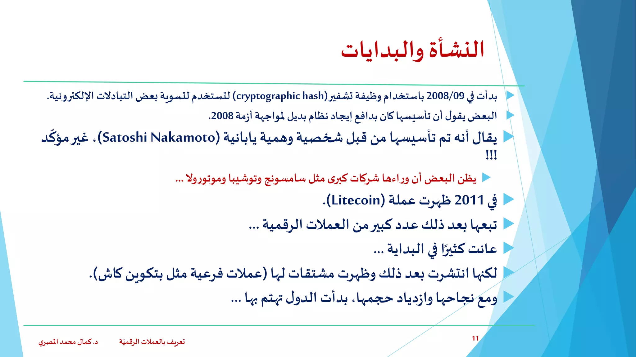 ‫والبدايات‬ ‫النشأة‬
‫في‬ ‫بدأت‬2008/09‫باستخدام‬‫وظيفة‬‫تشفير‬(cryptographichash)‫لتستخدم‬‫اإللكترونية‬ ‫التبادالت‬ ‫بعض‬‫لتسوية‬.
‫مة‬‫ز‬‫أ‬ ‫ملواجهة‬‫بديل‬ ‫نظام‬‫إيجاد‬‫بدافع‬‫كان‬‫تأسيسها‬‫أن‬ ‫ل‬‫يقو‬‫البعض‬2008.
‫يقال‬‫تأسيسها‬ ‫تم‬ ‫أنه‬‫من‬‫وهمية‬ ‫شخصية‬‫قبل‬‫يابانية‬(Satoshi Nakamoto)،‫د‬
ّ
‫مؤك‬‫غير‬
!!!
‫أن‬‫البعض‬ ‫يظن‬‫اءها‬‫ر‬‫و‬‫وال‬‫ر‬‫وموتو‬ ‫وتوشيبا‬ ‫سامسونج‬ ‫مثل‬‫ى‬‫كبر‬ ‫شركات‬...
‫في‬2011‫عملة‬ ‫ظهرت‬(Litecoin.)
‫الرقمية‬ ‫العمالت‬ ‫من‬‫كبير‬ ‫عدد‬ ‫ذلك‬ ‫بعد‬‫تبعها‬...
‫البداية‬ ‫في‬ ‫ا‬ً‫كثير‬‫عانت‬...
‫لها‬ ‫مشتقات‬ ‫وظهرت‬ ‫ذلك‬ ‫بعد‬ ‫انتشرت‬‫لكنها‬(‫كاش‬ ‫بتكوين‬ ‫مثل‬ ‫فرعية‬ ‫عمالت‬).
‫بها‬ ‫تهتم‬‫ل‬‫الدو‬ ‫بدأت‬،‫حجمها‬ ‫دياد‬‫ز‬‫وا‬‫نجاحها‬ ‫ومع‬...
‫د‬ ‫ة‬ّ‫الرقمي‬ ‫بالعمالت‬ ‫تعريف‬.‫ي‬‫املصر‬‫محمد‬‫كمال‬ 11
 
