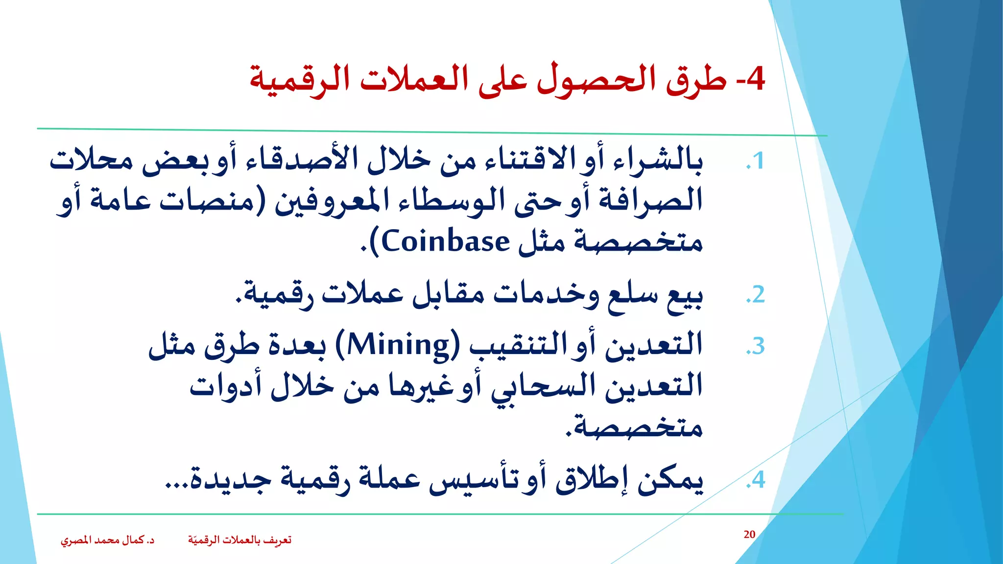 4-‫ق‬‫طر‬‫ا‬‫الرقمية‬ ‫العمالت‬‫على‬ ‫ل‬‫لحصو‬
.1‫محال‬ ‫بعض‬‫أو‬ ‫األصدقاء‬‫خالل‬ ‫من‬‫االقتناء‬‫أو‬‫بالشراء‬‫ت‬
‫فين‬‫و‬‫املعر‬‫الوسطاء‬‫حتى‬‫أو‬‫الصرافة‬(‫عام‬ ‫منصات‬‫أو‬ ‫ة‬
‫متخصصة‬‫مثل‬Coinbase.)
.2‫قمية‬‫ر‬‫عمالت‬ ‫مقابل‬ ‫وخدمات‬ ‫سلع‬‫بيع‬.
.3‫التنقيب‬‫أو‬ ‫التعدين‬(Mining)‫مثل‬‫ق‬‫طر‬ ‫بعدة‬
‫التعدين‬‫السحابي‬‫أدوات‬‫خالل‬ ‫من‬‫غيرها‬‫أو‬
‫متخصصة‬.
.4‫تأسيس‬‫أو‬‫إطالق‬ ‫يمكن‬‫قمية‬‫ر‬ ‫عملة‬‫جديدة‬...
‫د‬ ‫ة‬ّ‫الرقمي‬ ‫بالعمالت‬ ‫تعريف‬.‫ي‬‫املصر‬‫محمد‬‫كمال‬ 20
 