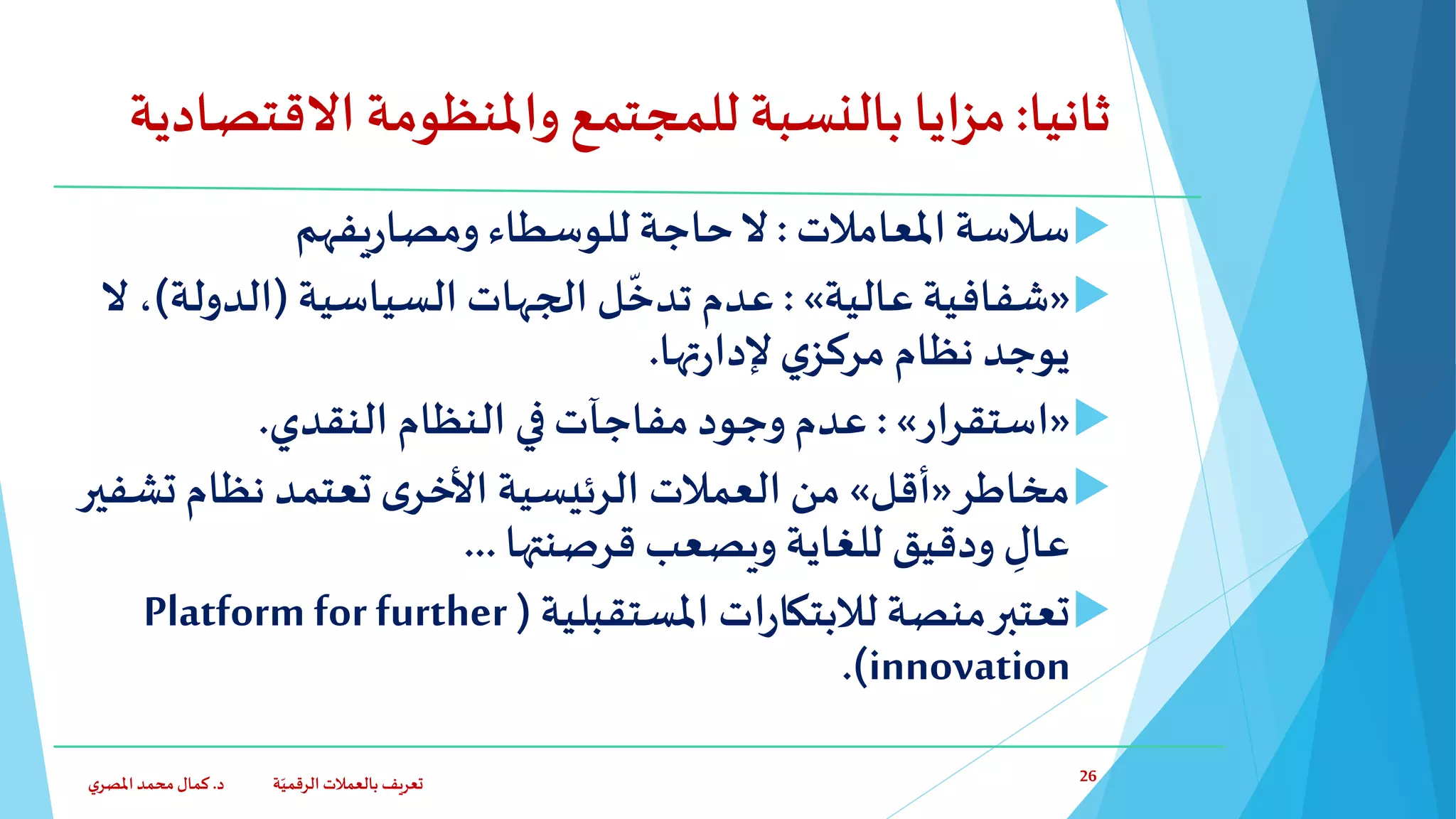 ‫ثانيا‬:‫بالنسبة‬ ‫مزايا‬‫االقت‬ ‫واملنظومة‬ ‫للمجتمع‬‫صادية‬
‫املعامالت‬ ‫سالسة‬:‫يفهم‬‫ر‬‫ومصا‬‫للوسطاء‬‫حاجة‬‫ال‬
«‫عالية‬ ‫شفافية‬»:‫السياسية‬ ‫الجهات‬ ‫ل‬
ّ
‫تدخ‬ ‫عدم‬(‫الدولة‬)،‫ال‬
‫ي‬‫مركز‬ ‫نظام‬ ‫يوجد‬‫تها‬‫ر‬‫إلدا‬.
«‫استقرار‬»:‫النظام‬ ‫في‬‫مفاجآت‬ ‫وجود‬ ‫عدم‬‫النقدي‬.
‫مخاطر‬«‫أقل‬»‫من‬‫ت‬‫نظام‬ ‫تعتمد‬‫ى‬‫األخر‬ ‫الرئيسية‬ ‫العمالت‬‫شفير‬
‫قرصنتها‬ ‫ويصعب‬ ‫للغاية‬ ‫ودقيق‬ ِّ‫عال‬...
‫املستقبلية‬ ‫ات‬‫ر‬‫لالبتكا‬ ‫منصة‬‫تعتبر‬(Platform for further
innovation.)
‫د‬ ‫ة‬ّ‫الرقمي‬ ‫بالعمالت‬ ‫تعريف‬.‫ي‬‫املصر‬‫محمد‬‫كمال‬ 26
 