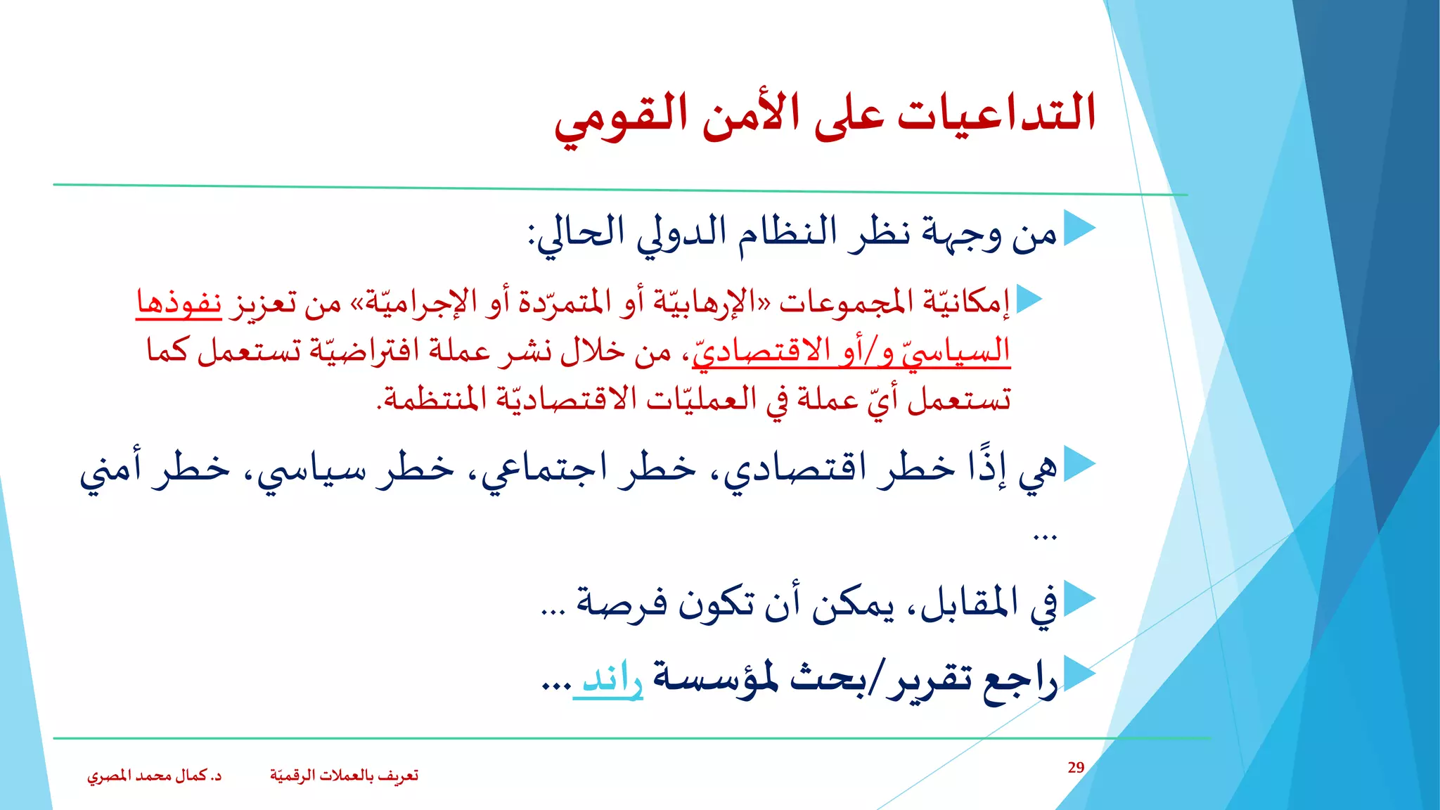 ‫القومي‬ ‫األمن‬‫على‬‫التداعيات‬
‫الحالي‬ ‫الدولي‬‫النظام‬ ‫نظر‬ ‫وجهة‬ ‫من‬:
‫ة‬ّ‫إمكاني‬‫املجموعات‬«‫ة‬ّ‫هابي‬‫ر‬‫اإل‬‫أو‬‫دة‬ّ‫املتمر‬‫أو‬‫ة‬ّ‫امي‬‫ر‬‫اإلج‬»‫تعزيز‬ ‫من‬‫نفوذها‬
‫و‬ ّ‫ي‬ ‫السياس‬/ّ‫االقتصادي‬‫أو‬‫عملة‬‫نشر‬‫خالل‬ ‫من‬ ،‫ة‬ّ‫اضي‬‫ر‬‫افت‬‫تستعم‬‫ل‬‫كما‬
‫تستعمل‬‫املنتظمة‬‫ة‬ّ‫االقتصادي‬ ‫ات‬ّ‫العملي‬‫في‬ ‫عملة‬ ّ‫أي‬.
‫أمن‬ ‫خطر‬ ،‫ي‬ ‫سياس‬ ‫خطر‬ ،‫اجتماعي‬ ‫خطر‬ ،‫اقتصادي‬ ‫خطر‬ ‫ا‬‫إذ‬ ‫هي‬‫ي‬
...
‫فرصة‬ ‫ن‬‫تكو‬‫أن‬ ‫يمكن‬،‫املقابل‬ ‫في‬...
‫تقرير‬ ‫اجع‬‫ر‬/‫ملؤسسة‬ ‫بحث‬‫اند‬‫ر‬...
‫د‬ ‫ة‬ّ‫الرقمي‬ ‫بالعمالت‬ ‫تعريف‬.‫ي‬‫املصر‬‫محمد‬‫كمال‬ 29
 