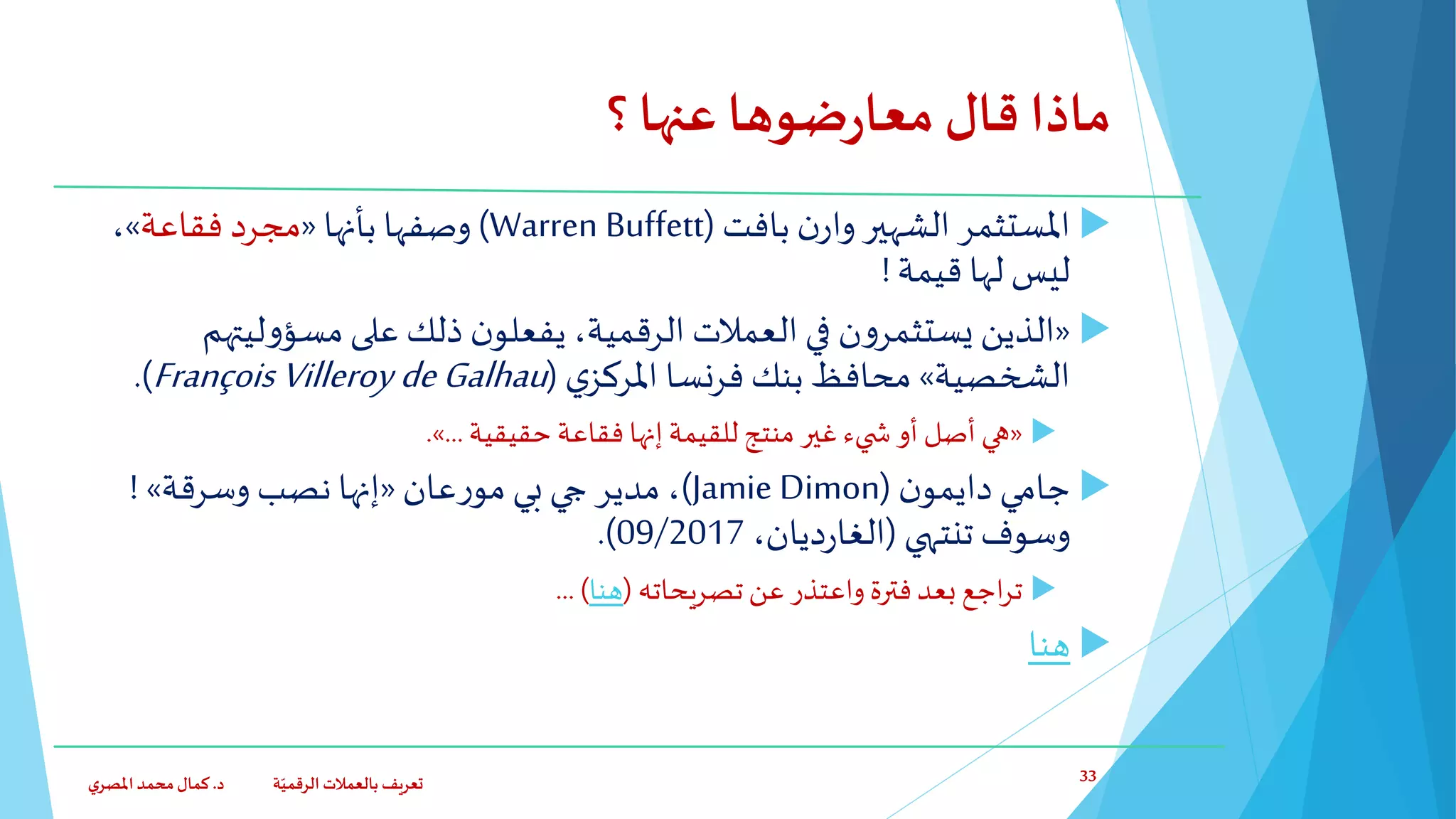 ‫؟‬‫عنها‬ ‫ضوها‬‫ر‬‫معا‬ ‫قال‬‫ماذا‬
‫ن‬‫وار‬ ‫الشهير‬ ‫املستثمر‬‫بافت‬(Warren Buffett)‫بأنها‬ ‫وصفها‬«‫فقاعة‬ ‫مجرد‬»،
‫قيمة‬ ‫لها‬ ‫ليس‬!
«‫ليت‬‫و‬‫مسؤ‬‫على‬ ‫ذلك‬ ‫ن‬‫يفعلو‬ ،‫الرقمية‬ ‫العمالت‬ ‫في‬ ‫ن‬‫و‬‫يستثمر‬ ‫الذين‬‫هم‬
‫الشخصية‬»‫ي‬‫املركز‬ ‫فرنسا‬ ‫بنك‬ ‫محافظ‬(FrançoisVilleroy deGalhau.)
«‫حقيقية‬ ‫فقاعة‬ ‫إنها‬ ‫للقيمة‬ ‫منتج‬ ‫غير‬‫يء‬ ‫ش‬ ‫أو‬ ‫أصل‬ ‫هي‬...».
‫ن‬‫دايمو‬ ‫جامي‬(Jamie Dimon)‫بي‬ ‫جي‬ ‫مدير‬ ،‫عان‬‫ر‬‫مو‬«‫وسرقة‬ ‫نصب‬ ‫إنها‬»!
‫تنتهي‬ ‫وسوف‬(،‫ديان‬‫ر‬‫الغا‬09/2017.)
‫تصريحاته‬ ‫عن‬ ‫واعتذر‬ ‫فترة‬‫بعد‬ ‫اجع‬‫ر‬‫ت‬(‫هنا‬... )
‫هنا‬
‫د‬ ‫ة‬ّ‫الرقمي‬ ‫بالعمالت‬ ‫تعريف‬.‫ي‬‫املصر‬‫محمد‬‫كمال‬ 33
 