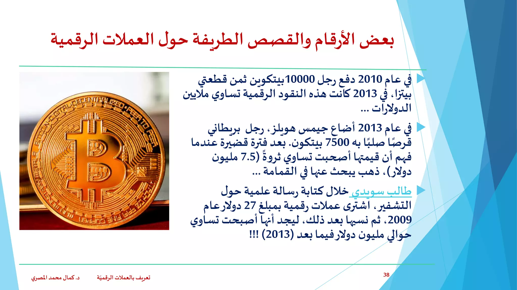 ‫الرقمي‬‫العمالت‬ ‫ل‬‫حو‬ ‫الطريفة‬‫والقصص‬ ‫قام‬‫ر‬‫األ‬ ‫بعض‬‫ة‬
‫عام‬ ‫في‬2010‫جل‬‫ر‬ ‫دفع‬10000‫قطعتي‬ ‫ثمن‬ ‫بيتكوين‬
‫في‬ ،‫ا‬‫ز‬‫بيت‬2013‫مالي‬ ‫ي‬‫تساو‬‫الرقمية‬‫النقود‬‫هذه‬ ‫كانت‬‫ين‬
‫ات‬‫ر‬‫الدوال‬...
‫عام‬ ‫في‬2013‫جيمس‬ ‫أضاع‬‫هويلز‬‫بريطاني‬ ‫جل‬‫ر‬ ،
‫به‬ ‫ا‬ً‫صلب‬‫ا‬ً‫قرص‬7500‫ن‬‫بيتكو‬.‫فترة‬ ‫بعد‬‫قضيرة‬‫عند‬‫ما‬ ً
‫ة‬‫و‬‫ثر‬ ‫ي‬‫تساو‬ ‫أصحبت‬‫قيمتها‬ ‫أن‬ ‫فهم‬(7.5‫ن‬‫مليو‬
‫دوالر‬)‫القمامة‬ ‫في‬ ‫عنها‬ ‫يبحث‬ ‫ذهب‬ ،...
‫سويدي‬‫طالب‬‫ل‬‫حو‬‫علمية‬‫سالة‬‫ر‬‫كتابة‬‫خالل‬
‫بمبلغ‬‫قمية‬‫ر‬ ‫عمالت‬ ‫ى‬‫اشتر‬ ،‫التشفير‬27‫عام‬‫دوالر‬
2009‫تس‬ ‫أصبحت‬ ‫أنها‬ ‫ليجد‬ ،‫ذلك‬ ‫بعد‬ ‫نسيها‬ ‫ثم‬ ،‫ي‬‫او‬
‫بعد‬‫فيما‬‫دوالر‬ ‫ن‬‫مليو‬ ‫حوالي‬(2013!!! )
‫د‬ ‫ة‬ّ‫الرقمي‬ ‫بالعمالت‬ ‫تعريف‬.‫ي‬‫املصر‬‫محمد‬‫كمال‬ 38
 