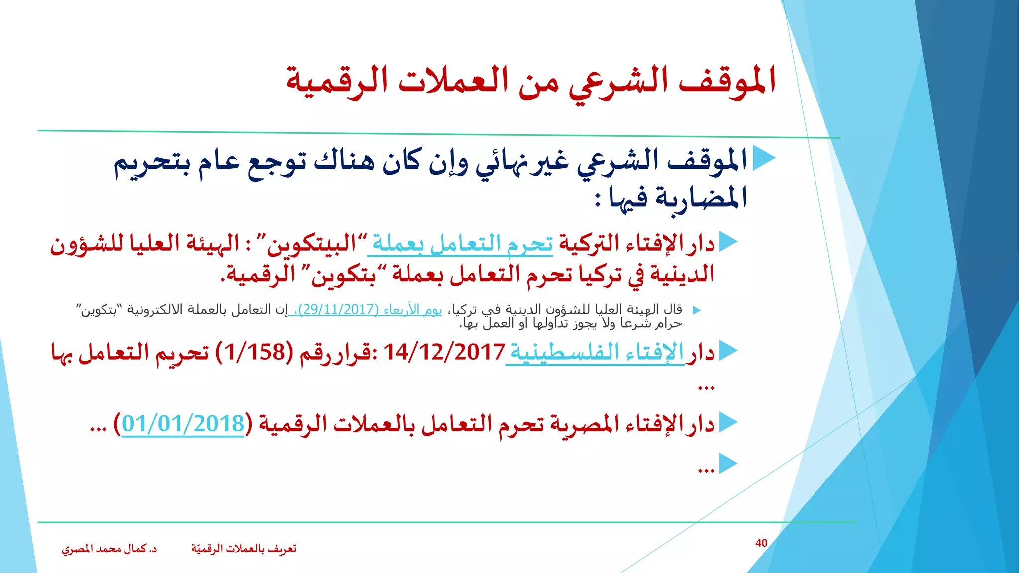‫الرقمية‬ ‫العمالت‬ ‫من‬‫الشرعي‬ ‫املوقف‬
‫بتحري‬ ‫عام‬ ‫توجع‬ ‫هناك‬ ‫كان‬ ‫وإن‬ ‫نهائي‬‫غير‬ ‫الشرعي‬ ‫املوقف‬‫م‬
‫فيها‬ ‫بة‬‫ر‬‫املضا‬:
‫دار‬‫التركية‬‫اإلفتاء‬‫بعملة‬ ‫التعامل‬‫تحرم‬“‫البيتكوين‬”:‫الهيئة‬‫ال‬‫ن‬‫و‬‫للشؤ‬ ‫عليا‬
‫بعملة‬ ‫التعامل‬‫تحرم‬ ‫تركيا‬ ‫في‬‫الدينية‬“‫بتكوين‬”‫الرقمية‬.
‫قال‬،‫تركيا‬ ‫في‬ ‫الدينية‬ ‫للشؤون‬ ‫العليا‬ ‫الهيئة‬‫يوم‬‫األربعاء‬(29/11/2017)،‫االلكترونية‬ ‫بالعملة‬ ‫التعامل‬ ‫إن‬“‫بتكوين‬”
‫بها‬ ‫العمل‬ ‫او‬ ‫تداولها‬ ‫يجوز‬ ‫وال‬ ‫شرعا‬ ‫حرام‬.
‫دار‬‫الفلسطينية‬‫اإلفتاء‬14/12/2017:‫قم‬‫ر‬‫قرار‬(1/158)‫بها‬‫التعامل‬‫تحريم‬
...
‫الرقمية‬‫بالعمالت‬ ‫التعامل‬‫تحرم‬ ‫املصرية‬‫اإلفتاء‬‫دار‬(01/01/2018...)
...
‫د‬ ‫ة‬ّ‫الرقمي‬ ‫بالعمالت‬ ‫تعريف‬.‫ي‬‫املصر‬‫محمد‬‫كمال‬ 40
 