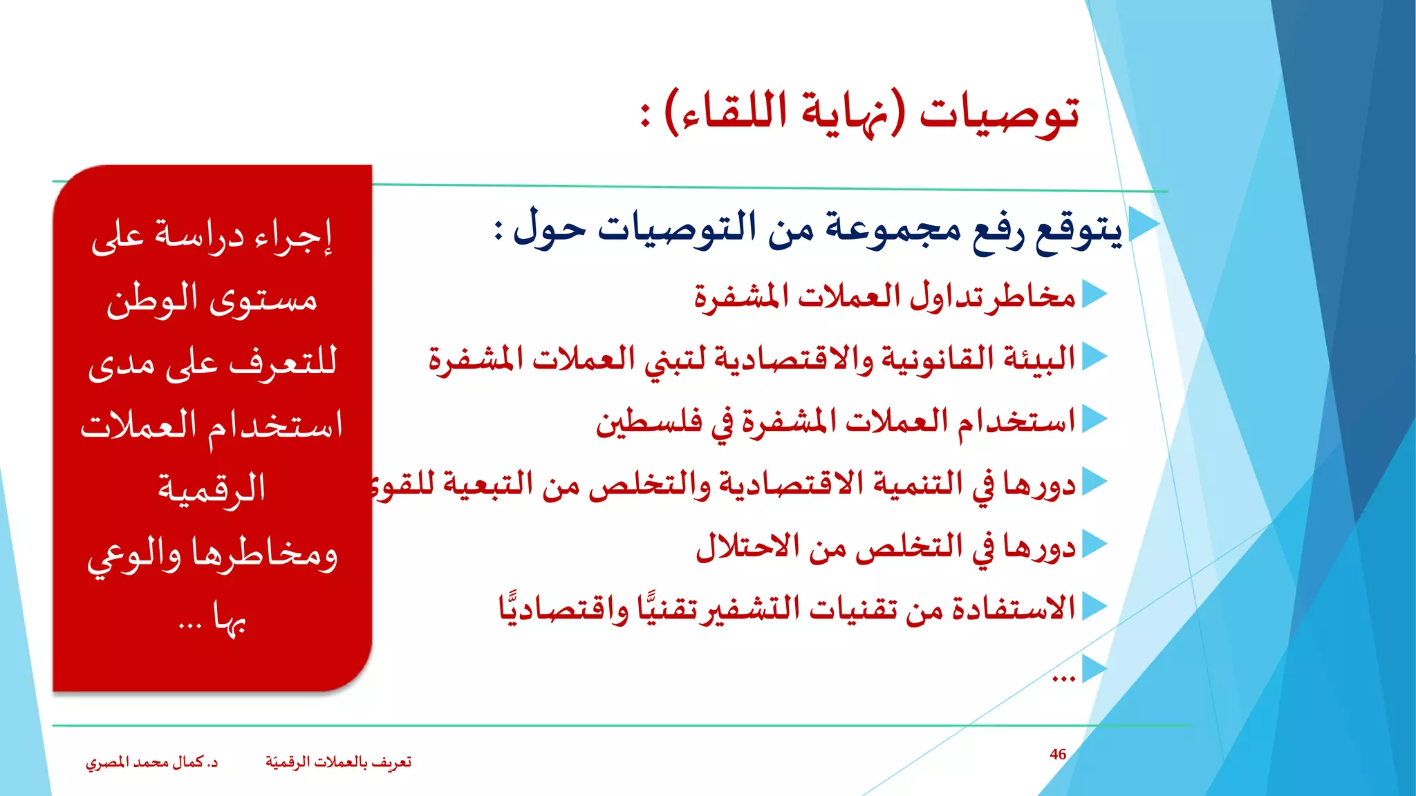 ‫توصيات‬(‫اللقاء‬‫نهاية‬: )
‫مجموعة‬ ‫فع‬‫ر‬ ‫يتوقع‬‫ل‬‫حو‬ ‫التوصيات‬ ‫من‬:
‫ل‬‫تداو‬‫مخاطر‬‫املشفرة‬‫العمالت‬
‫البيئة‬‫املشفرة‬‫العمالت‬ ‫لتبني‬ ‫واالقتصادية‬‫القانونية‬
‫استخدام‬‫فلسطين‬ ‫في‬ ‫املشفرة‬‫العمالت‬
‫من‬‫والتخلص‬ ‫االقتصادية‬ ‫التنمية‬ ‫في‬‫ها‬‫ر‬‫دو‬‫التبعية‬‫ى‬‫الكبر‬‫ى‬‫للقو‬
‫ها‬‫ر‬‫دو‬‫التخلص‬ ‫في‬‫من‬‫االحتالل‬
‫ا‬ًّ‫واقتصادي‬ ‫ا‬ًّ‫تقني‬‫التشفير‬ ‫تقنيات‬‫من‬ ‫االستفادة‬
...
‫د‬ ‫ة‬ّ‫الرقمي‬ ‫بالعمالت‬ ‫تعريف‬.‫ي‬‫املصر‬‫محمد‬‫كمال‬ 46
‫على‬ ‫اسة‬‫ر‬‫د‬‫اء‬‫ر‬‫إج‬
‫الوطن‬ ‫ى‬‫مستو‬
‫مدى‬ ‫على‬ ‫للتعرف‬
‫العمالت‬‫استخدام‬
‫الرقمية‬
‫ومخاطرها‬‫والوعي‬
‫بها‬...
 