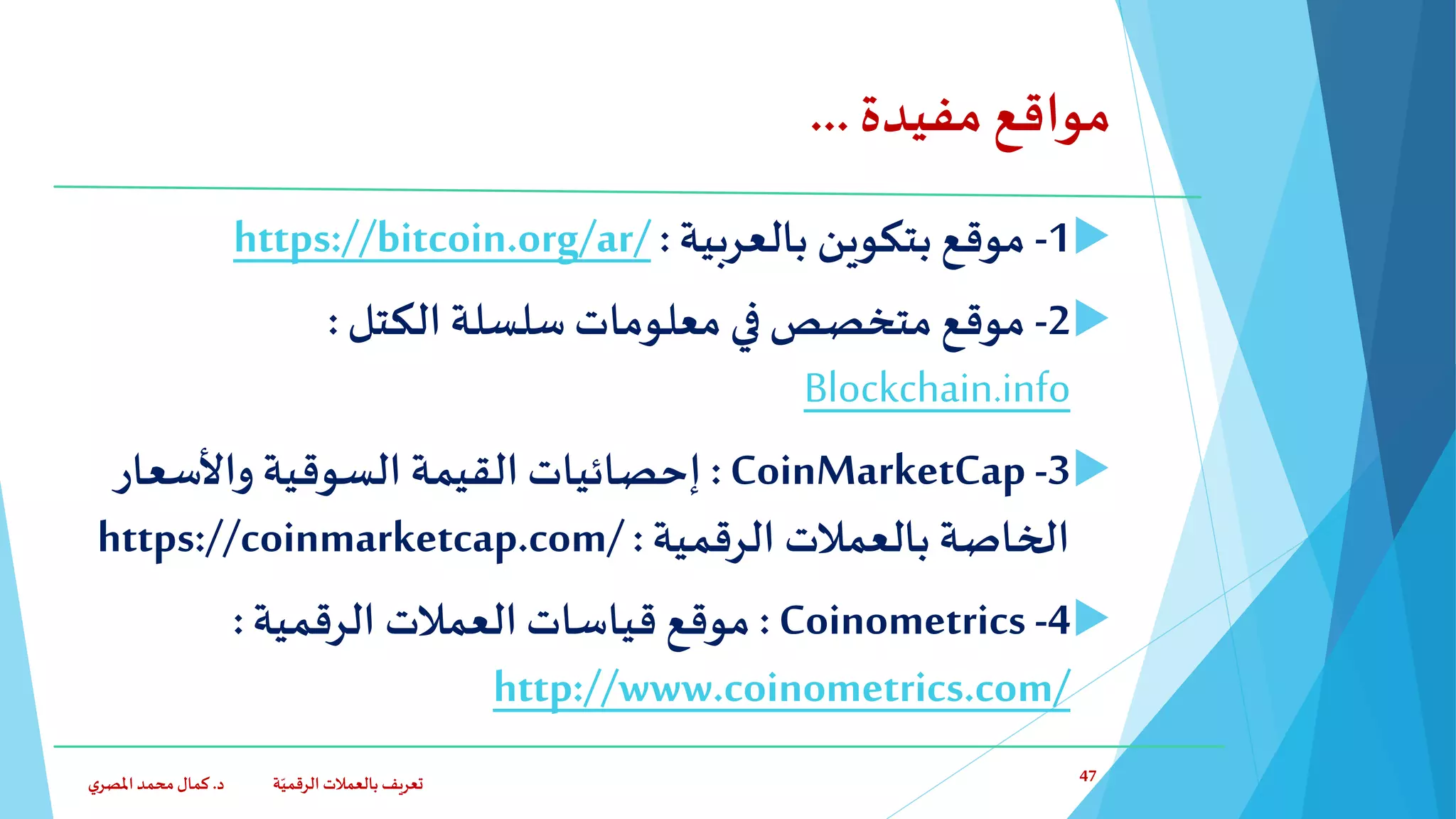 ‫مفيدة‬ ‫مواقع‬...
1-‫بالعربية‬ ‫بتكوين‬ ‫موقع‬:https://bitcoin.org/ar/
2-‫الكتل‬ ‫سلسلة‬ ‫معلومات‬ ‫في‬ ‫متخصص‬ ‫موقع‬:
Blockchain.info
3-CoinMarketCap:‫واألسعار‬ ‫السوقية‬ ‫القيمة‬ ‫إحصائيات‬
‫الرقمية‬ ‫بالعمالت‬ ‫الخاصة‬:https://coinmarketcap.com/
4-Coinometrics:‫الرقمية‬ ‫العمالت‬ ‫قياسات‬ ‫موقع‬:
http://www.coinometrics.com/
‫د‬ ‫ة‬ّ‫الرقمي‬ ‫بالعمالت‬ ‫تعريف‬.‫ي‬‫املصر‬‫محمد‬‫كمال‬ 47
 