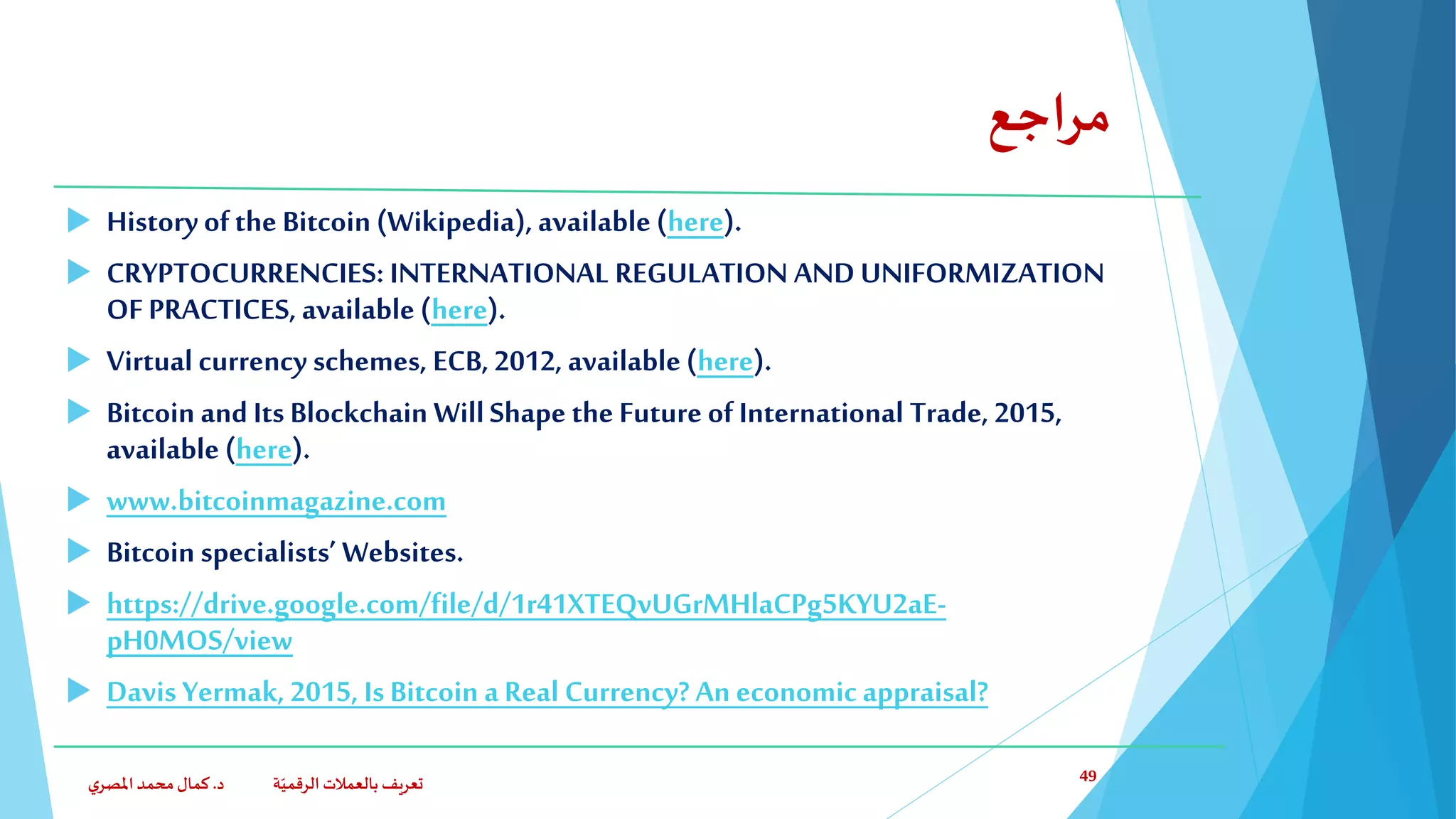 ‫مراجع‬
 History ofthe Bitcoin(Wikipedia), available (here).
 CRYPTOCURRENCIES: INTERNATIONAL REGULATION AND UNIFORMIZATION
OF PRACTICES, available (here).
 Virtual currency schemes, ECB, 2012, available(here).
 Bitcoin and Its Blockchain WillShape the Future of International Trade, 2015,
available (here).
 www.bitcoinmagazine.com
 Bitcoin specialists’ Websites.
 https://drive.google.com/file/d/1r41XTEQvUGrMHlaCPg5KYU2aE-
pH0MOS/view
 Davis Yermak, 2015, Is Bitcoin a Real Currency? An economic appraisal?
‫د‬ ‫ة‬ّ‫الرقمي‬ ‫بالعمالت‬ ‫تعريف‬.‫ي‬‫املصر‬‫محمد‬‫كمال‬ 49
 