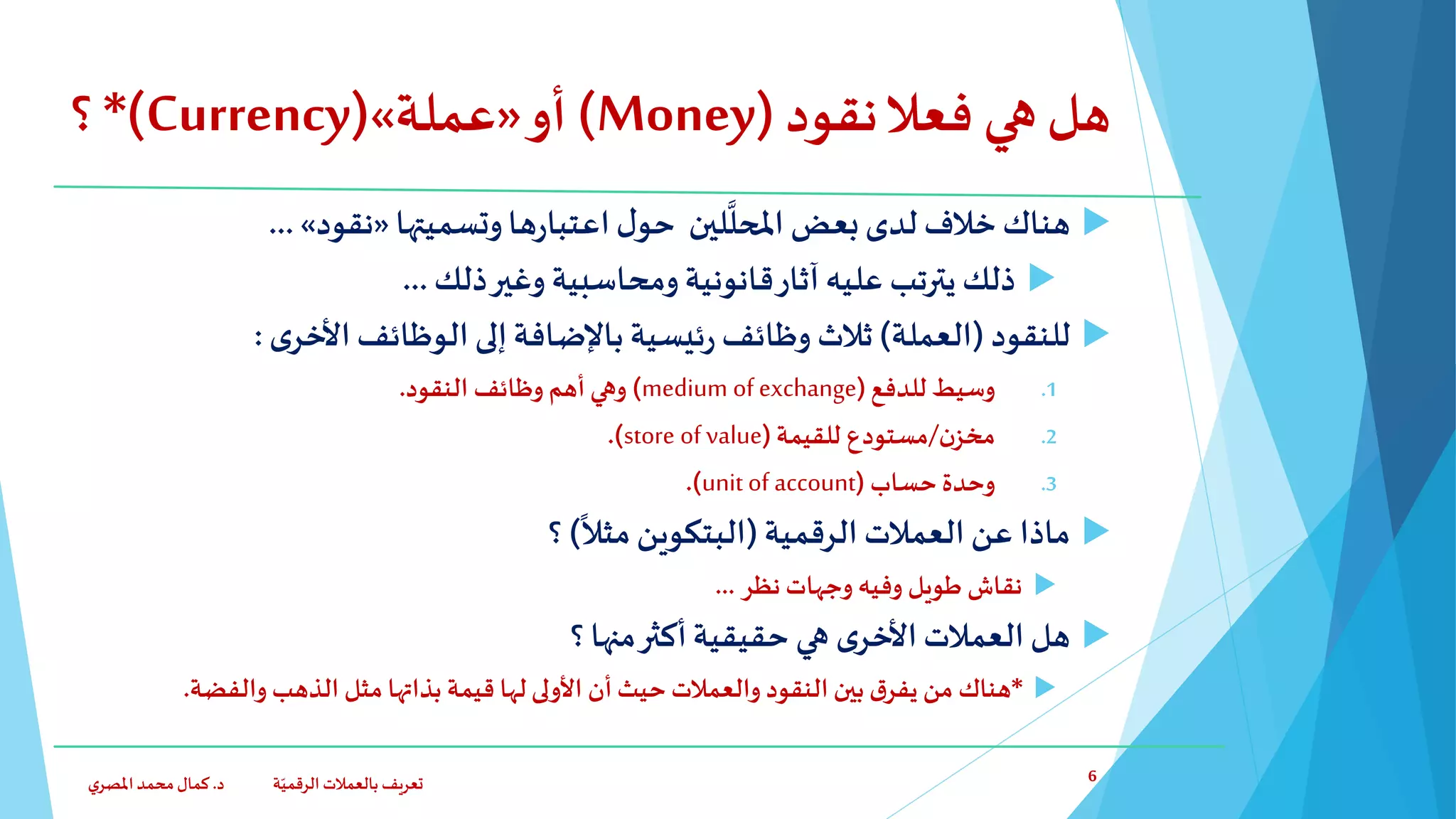 ‫نقود‬‫فعال‬ ‫هي‬‫هل‬(Money)‫أو‬«‫عملة‬»(Currency*)‫؟‬
‫وتسميتها‬‫ها‬‫ر‬‫اعتبا‬‫ل‬‫حو‬ ‫لين‬
َّ
‫املحل‬ ‫بعض‬‫لدى‬ ‫خالف‬‫هناك‬«‫نقود‬»...
‫ذلك‬‫وغير‬ ‫ومحاسبية‬‫قانونية‬‫آثار‬ ‫عليه‬ ‫يترتب‬ ‫ذلك‬...
‫للنقود‬(‫العملة‬)‫ثالث‬‫ى‬‫األخر‬‫الوظائف‬‫إلى‬‫باإلضافة‬ ‫ئيسية‬‫ر‬ ‫وظائف‬:
.1‫للدفع‬ ‫وسيط‬(medium of exchange)‫النقود‬ ‫وظائف‬ ‫أهم‬ ‫وهي‬.
.2‫ن‬‫مخز‬/‫للقيمة‬ ‫مستودع‬(store of value.)
.3‫حساب‬ ‫وحدة‬(unit of account.)
‫ماذا‬‫عن‬‫الرقمية‬ ‫العمالت‬(
ً
‫مثال‬‫البتكوين‬)‫؟‬
‫نظر‬ ‫وجهات‬ ‫وفيه‬ ‫طويل‬ ‫نقاش‬...
‫؟‬ ‫منها‬‫أكثر‬‫حقيقية‬ ‫هي‬ ‫ى‬‫األخر‬‫العمالت‬‫هل‬
*‫والفضة‬ ‫الذهب‬ ‫مثل‬ ‫بذاتها‬ ‫قيمة‬ ‫لها‬‫األولى‬ ‫أن‬ ‫حيث‬‫والعمالت‬ ‫النقود‬ ‫بين‬ ‫ق‬‫يفر‬ ‫من‬ ‫هناك‬.
‫د‬ ‫ة‬ّ‫الرقمي‬ ‫بالعمالت‬ ‫تعريف‬.‫ي‬‫املصر‬‫محمد‬‫كمال‬ 6
 