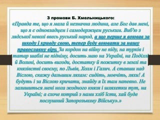 З промови Б. Хмельницького:
«Правда те, що я мала й незначна людина, але Бог дав мені,
що я є одновладцем і самодержцем руським. Виб'ю з
лядської неволі ввесь руський народ, а що перше я воював за
шкоду і кривду свою, тепер буду воювати за нашу
православну віру. За кордон на війну не піду, на турків і
татар шаблі не підніму, досить маю на Україні, на Поділлі
й Волині, досить вигоди, достатку й пожитку в землі та
князівстві своєму, по Львів, Холм і Галич. А ставши над
Віслою, скажу дальшим ляхам: сидіть, мовчіть, ляхи! А
будуть і за Віслою кричати, знайду я їх там напевно. Не
залишиться мені нога жодного князя і шляхетки тут, на
Україні; а схоче котрий з нами хліб їсти, хай буде
послушний Запорозькому Війську».»
 