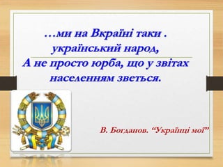 …ми на Вкраїні таки .
український народ,
А не просто юрба, що у звітах
населенням зветься.
В. Богданов. “Українці мої”
 